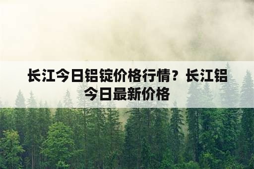 长江今日铝锭价格行情？长江铝今日最新价格