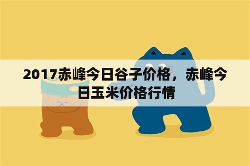 2017赤峰今日谷子价格，赤峰今日玉米价格行情