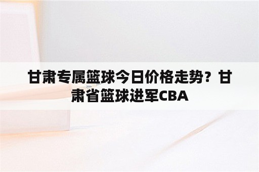 甘肃专属篮球今日价格走势？甘肃省篮球进军CBA