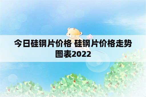 今日硅钢片价格 硅钢片价格走势图表2022