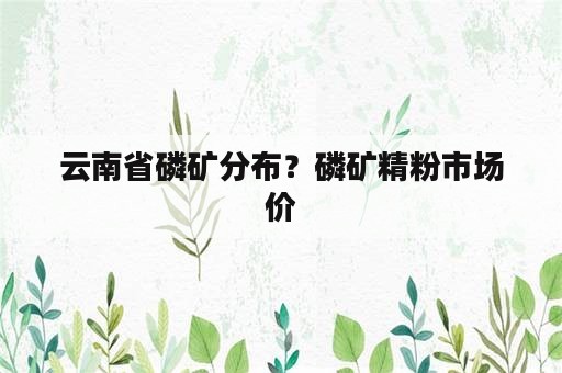 云南省磷矿分布？磷矿精粉市场价