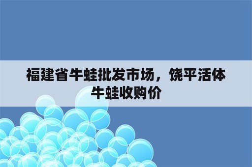 福建省牛蛙批发市场，饶平活体牛蛙收购价