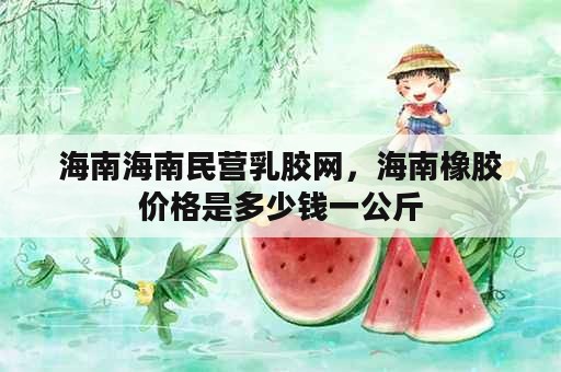 海南海南民营乳胶网，海南橡胶价格是多少钱一公斤