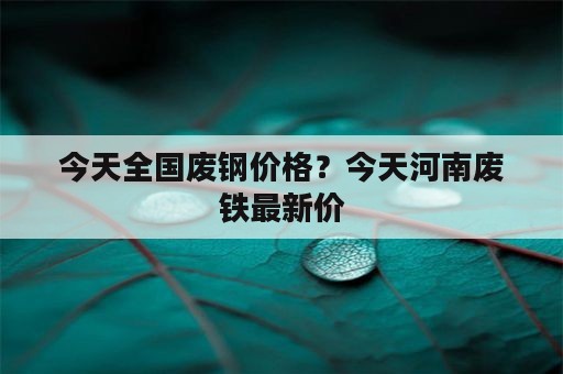 今天全国废钢价格？今天河南废铁最新价