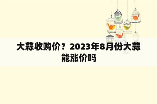 大蒜收购价？2023年8月份大蒜能涨价吗