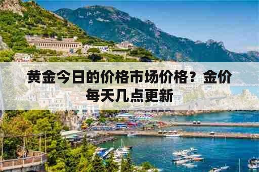 黄金今日的价格市场价格？金价每天几点更新