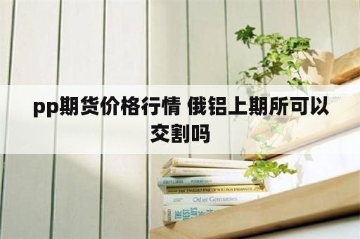 pp期货价格行情 俄铝上期所可以交割吗