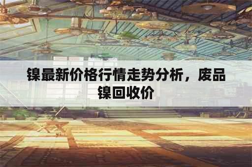 镍最新价格行情走势分析，废品镍回收价