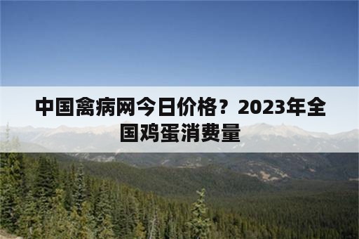 中国禽病网今日价格？2023年全国鸡蛋消费量