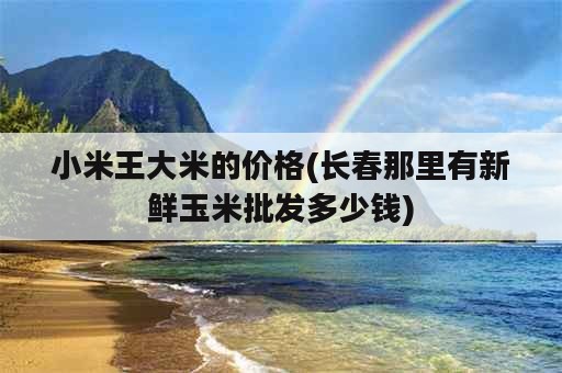 小米王大米的价格(长春那里有新鲜玉米批发多少钱)