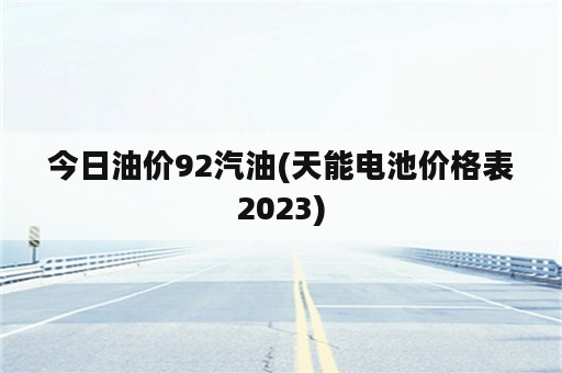 今日油价92汽油(天能电池价格表2023)