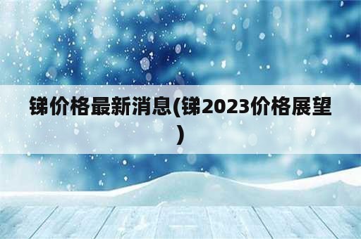 锑价格最新消息(锑2023价格展望)