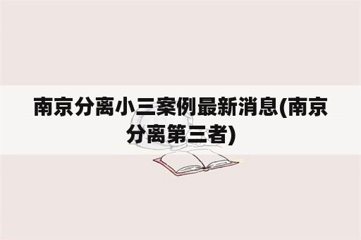 南京分离小三案例最新消息(南京分离第三者)