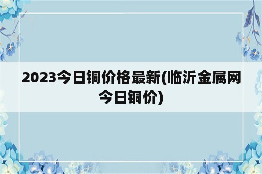 2023今日铜价格最新(临沂金属网今日铜价)