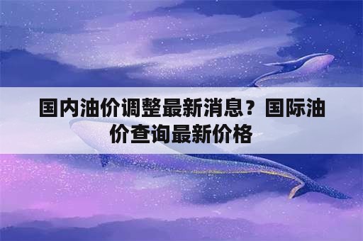 国内油价调整最新消息？国际油价查询最新价格