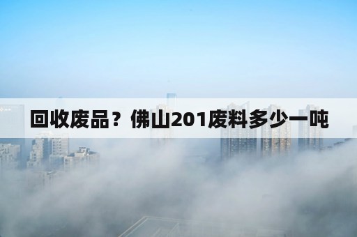 回收废品？佛山201废料多少一吨