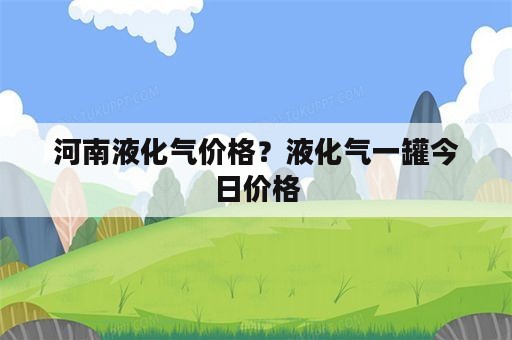 河南液化气价格？液化气一罐今日价格