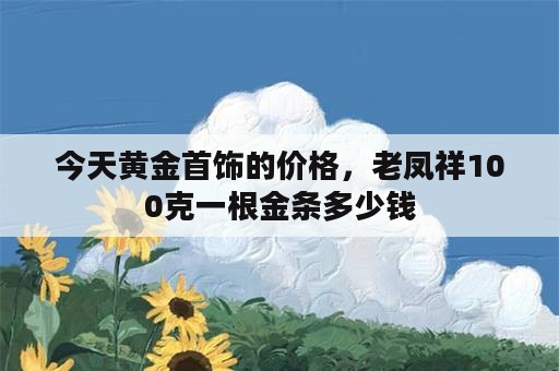 今天黄金首饰的价格，老凤祥100克一根金条多少钱