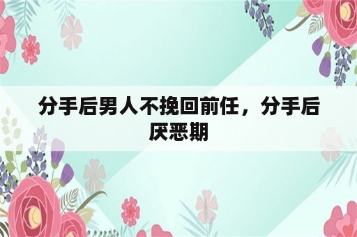 分手后男人不挽回前任，分手后厌恶期