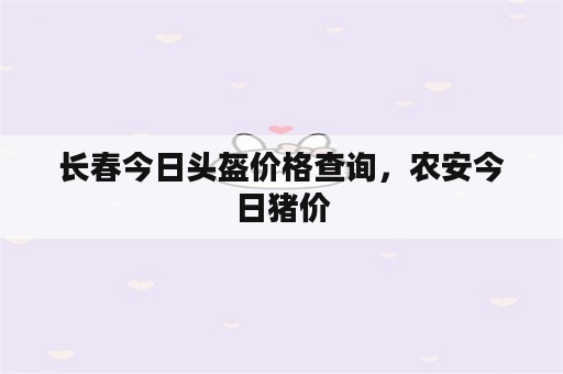 长春今日头盔价格查询，农安今日猪价