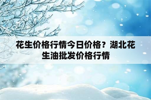 花生价格行情今日价格？湖北花生油批发价格行情