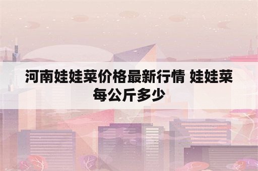 河南娃娃菜价格最新行情 娃娃菜每公斤多少