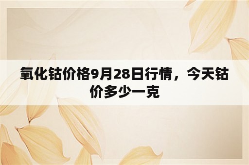 氧化钴价格9月28日行情，今天钴价多少一克