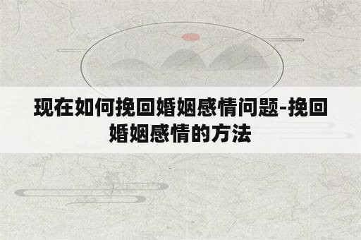 现在如何挽回婚姻感情问题-挽回婚姻感情的方法