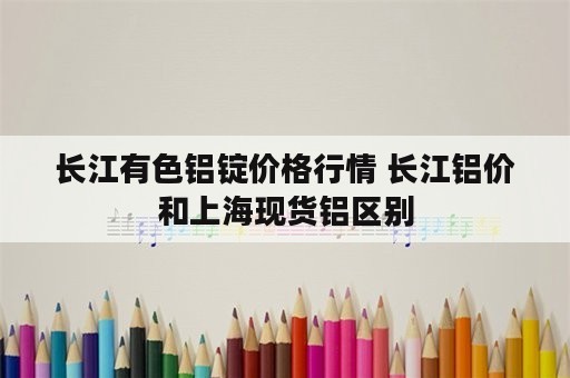 长江有色铝锭价格行情 长江铝价和上海现货铝区别