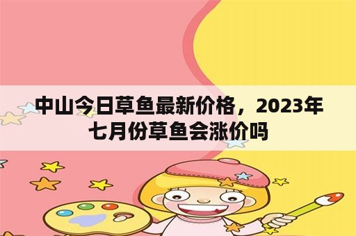 中山今日草鱼最新价格，2023年七月份草鱼会涨价吗