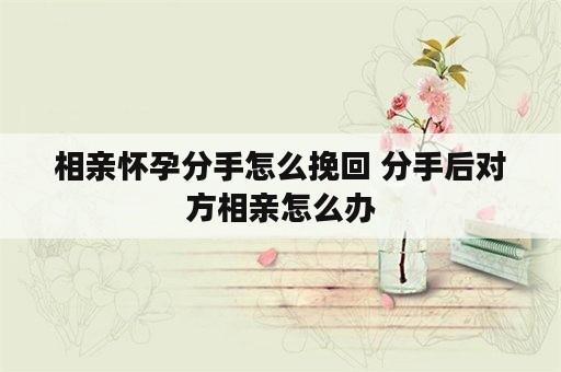 相亲怀孕分手怎么挽回 分手后对方相亲怎么办