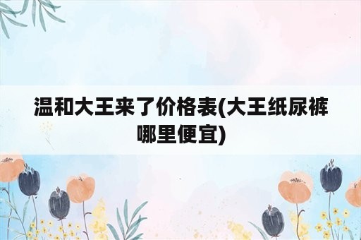 温和大王来了价格表(大王纸尿裤哪里便宜)