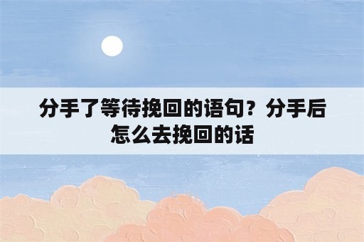 分手了等待挽回的语句？分手后怎么去挽回的话