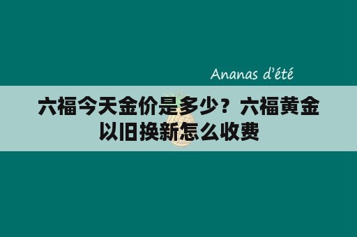 六福今天金价是多少？六福黄金以旧换新怎么收费