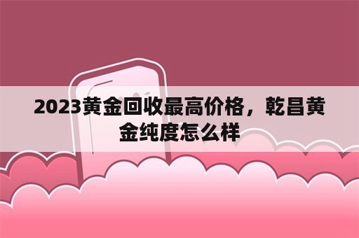 2023黄金回收最高价格，乾昌黄金纯度怎么样