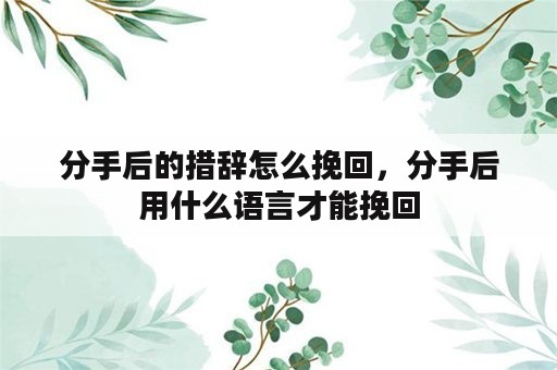 分手后的措辞怎么挽回，分手后用什么语言才能挽回