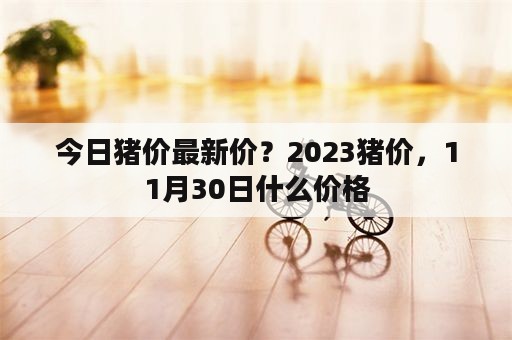 今日猪价最新价？2023猪价，11月30日什么价格