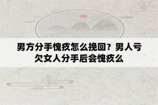 男方分手愧疚怎么挽回？男人亏欠女人分手后会愧疚么