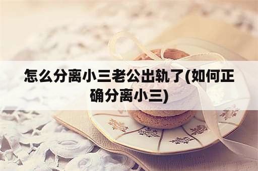 怎么分离小三老公出轨了(如何正确分离小三)