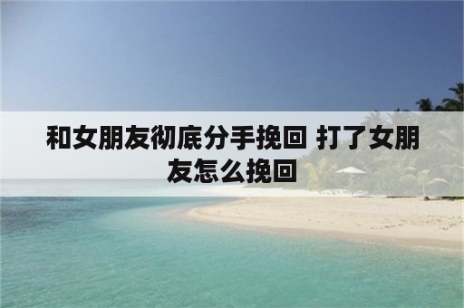 和女朋友彻底分手挽回 打了女朋友怎么挽回