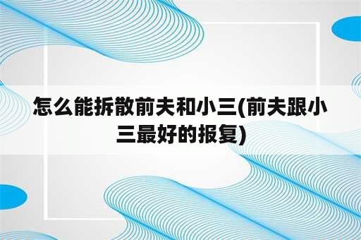 怎么能拆散前夫和小三(前夫跟小三最好的报复)