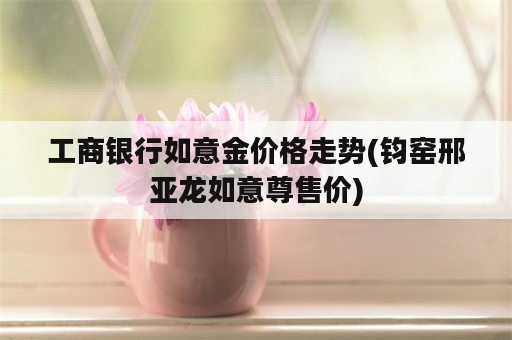 工商银行如意金价格走势(钧窑邢亚龙如意尊售价)