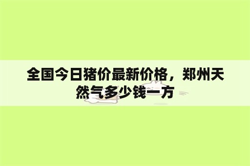 全国今日猪价最新价格，郑州天然气多少钱一方