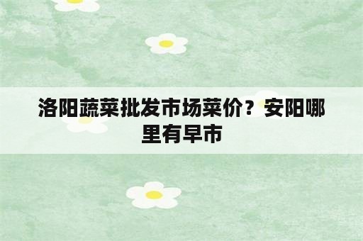 洛阳蔬菜批发市场菜价？安阳哪里有早市