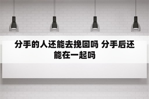 分手的人还能去挽回吗 分手后还能在一起吗