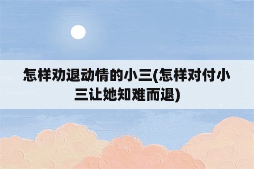 怎样劝退动情的小三(怎样对付小三让她知难而退)