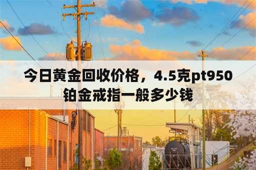 今日黄金回收价格，4.5克pt950铂金戒指一般多少钱