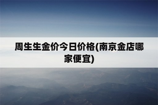 周生生金价今日价格(南京金店哪家便宜)