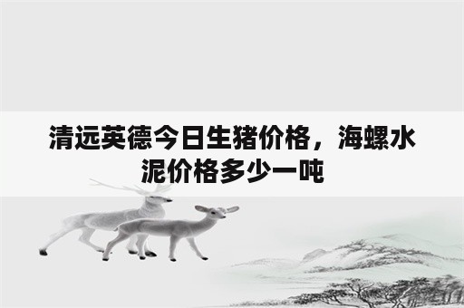 清远英德今日生猪价格，海螺水泥价格多少一吨