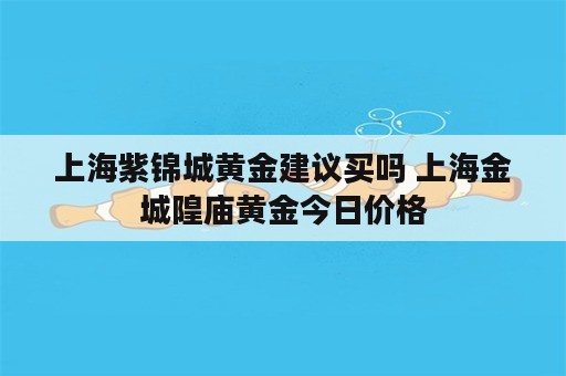 上海紫锦城黄金建议买吗 上海金城隍庙黄金今日价格